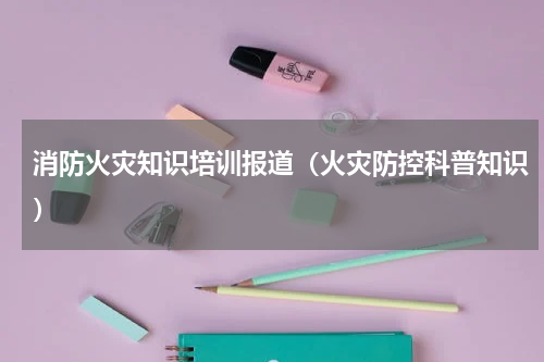 消防火灾知识培训报道（火灾防控科普知识）