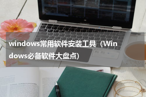 windows常用软件安装工具（Windows必备软件大盘点）