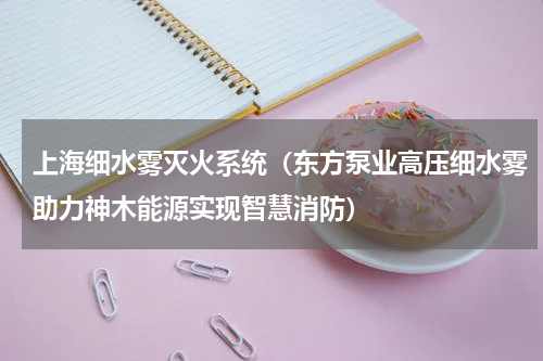 上海细水雾灭火系统（东方泵业高压细水雾助力神木能源实现智慧消防）