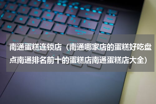 南通蛋糕连锁店（南通哪家店的蛋糕好吃盘点南通排名前十的蛋糕店南通蛋糕店大全）