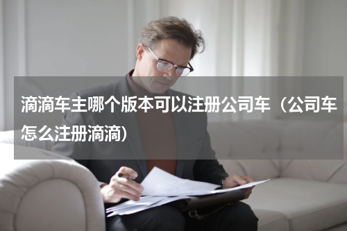 滴滴车主哪个版本可以注册公司车（公司车怎么注册滴滴）