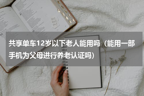共享单车12岁以下老人能用吗（能用一部手机为父母进行养老认证吗）