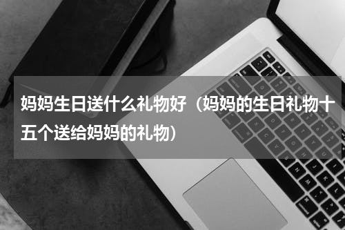 妈妈生日送什么礼物好（妈妈的生日礼物十五个送给妈妈的礼物）