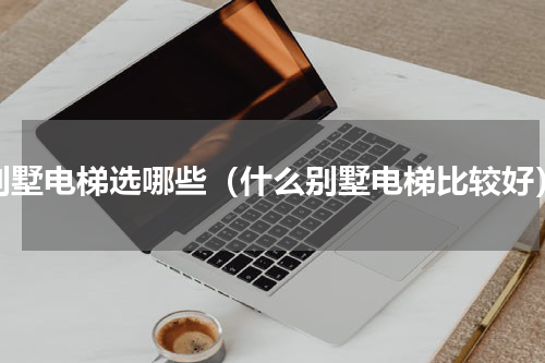 别墅电梯选哪些（什么别墅电梯比较好）