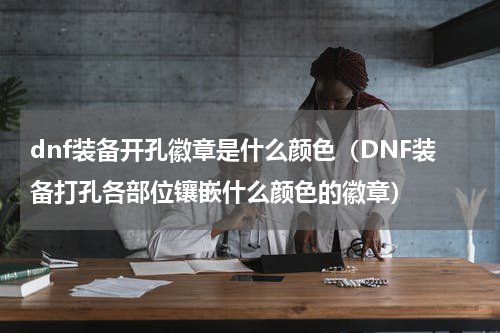 dnf装备开孔徽章是什么颜色（DNF装备打孔各部位镶嵌什么颜色的徽章）
