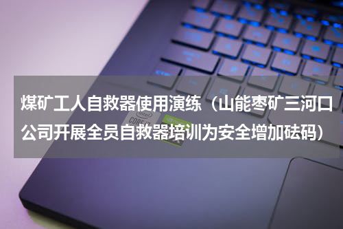 煤矿工人自救器使用演练（山能枣矿三河口公司开展全员自救器培训为安全增加砝码）