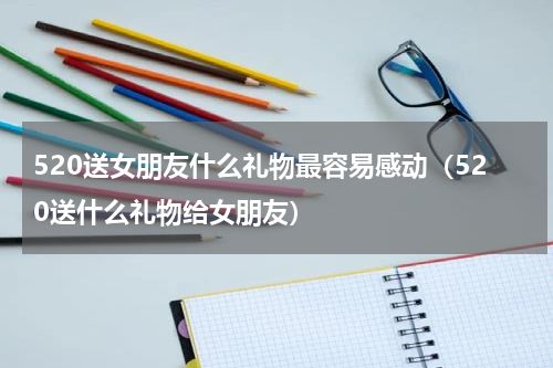 520送女朋友什么礼物最容易感动（520送什么礼物给女朋友）