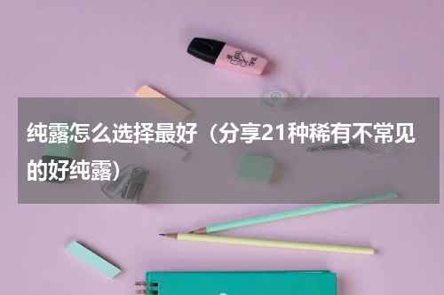纯露怎么选择最好（分享21种稀有不常见的好纯露）