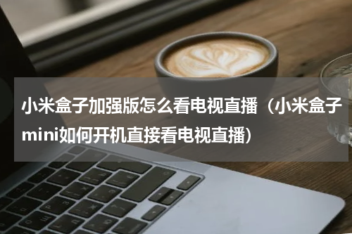 小米盒子加强版怎么看电视直播（小米盒子mini如何开机直接看电视直播）
