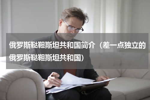俄罗斯鞑靼斯坦共和国简介（差一点独立的俄罗斯鞑靼斯坦共和国）
