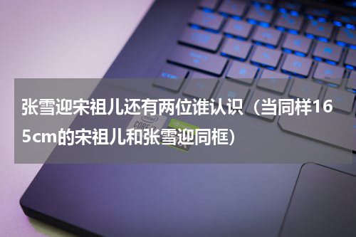 张雪迎宋祖儿还有两位谁认识（当同样165cm的宋祖儿和张雪迎同框）