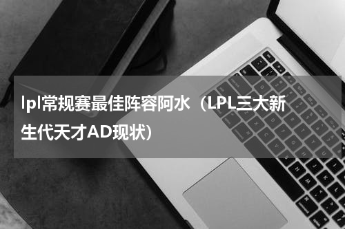 lpl常规赛最佳阵容阿水（LPL三大新生代天才AD现状）