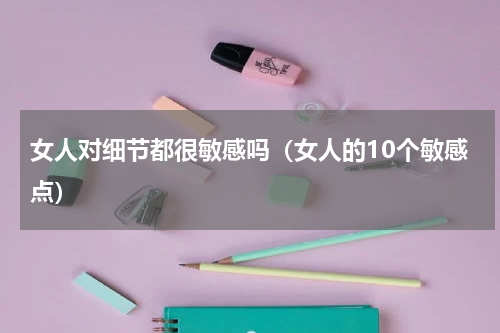 女人对细节都很敏感吗（女人的10个敏感点）