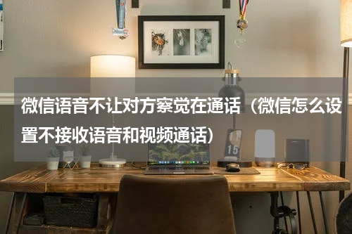 微信语音不让对方察觉在通话（微信怎么设置不接收语音和视频通话）