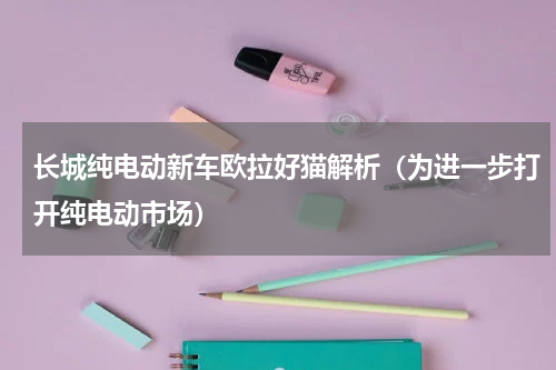 长城纯电动新车欧拉好猫解析（为进一步打开纯电动市场）