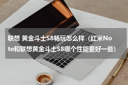联想 黄金斗士S8畅玩怎么样（红米Note和联想黄金斗士S8哪个性能更好一些）