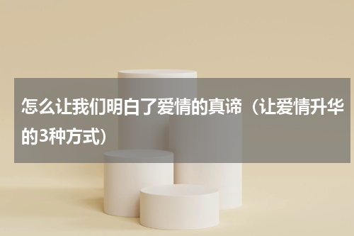 怎么让我们明白了爱情的真谛（让爱情升华的3种方式）