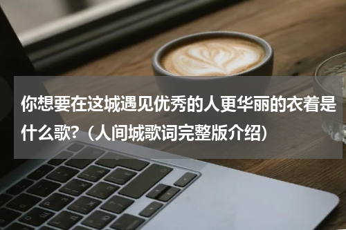 你想要在这城遇见优秀的人更华丽的衣着是什么歌?（人间城歌词完整版介绍）