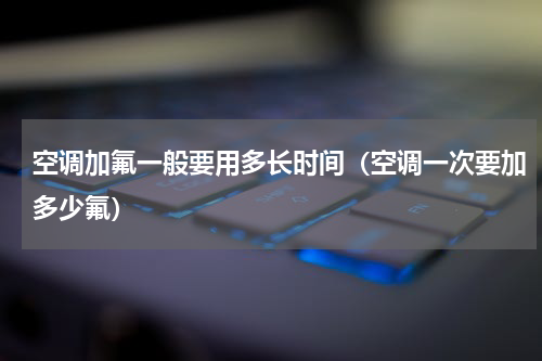 空调加氟一般要用多长时间（空调一次要加多少氟）