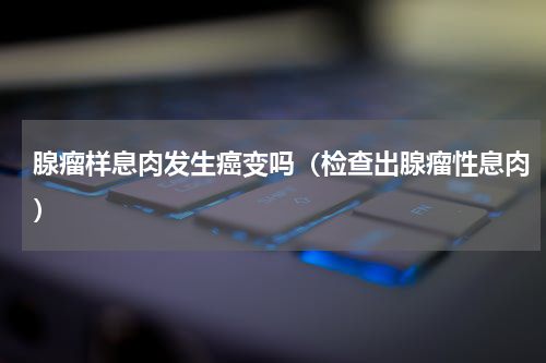 腺瘤样息肉发生癌变吗（检查出腺瘤性息肉）