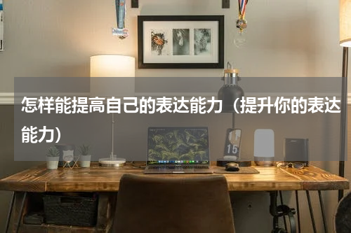 怎样能提高自己的表达能力（提升你的表达能力）