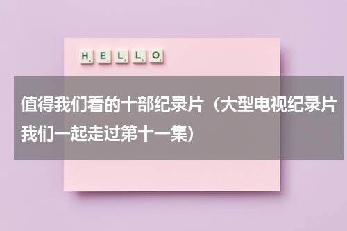 值得我们看的十部纪录片（大型电视纪录片我们一起走过第十一集）