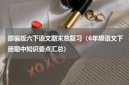 部编版六下语文期末总复习（6年级语文下册期中知识要点汇总）