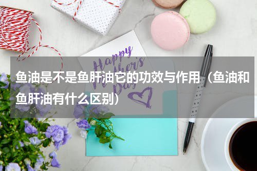 鱼油是不是鱼肝油它的功效与作用（鱼油和鱼肝油有什么区别）