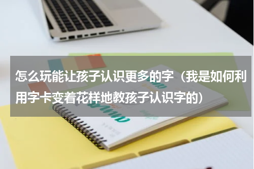 怎么玩能让孩子认识更多的字（我是如何利用字卡变着花样地教孩子认识字的）