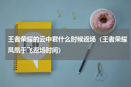 王者荣耀的云中君什么时候返场（王者荣耀凤凰于飞返场时间）