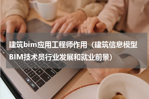 建筑bim应用工程师作用（建筑信息模型BIM技术员行业发展和就业前景）