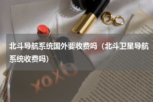 北斗导航系统国外要收费吗（北斗卫星导航系统收费吗）