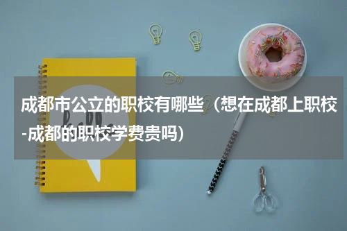 成都市公立的职校有哪些（想在成都上职校-成都的职校学费贵吗）