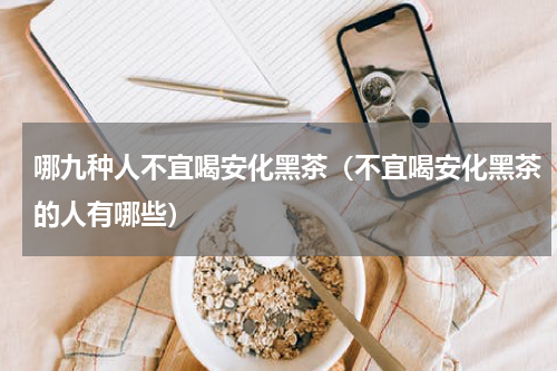 哪九种人不宜喝安化黑茶（不宜喝安化黑茶的人有哪些）