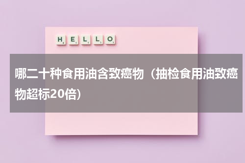 哪二十种食用油含致癌物（抽检食用油致癌物超标20倍）