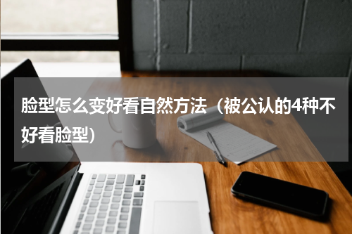 脸型怎么变好看自然方法（被公认的4种不好看脸型）