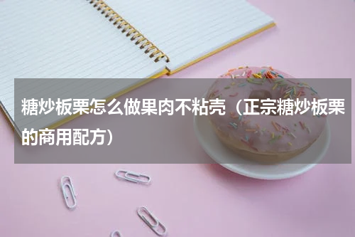 糖炒板栗怎么做果肉不粘壳（正宗糖炒板栗的商用配方）