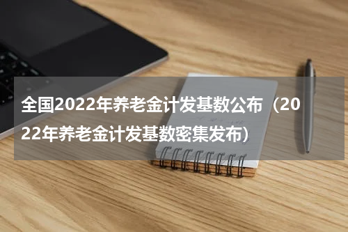 全国2022年养老金计发基数公布（2022年养老金计发基数密集发布）