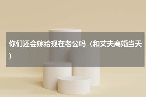 你们还会嫁给现在老公吗（和丈夫离婚当天）