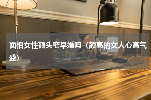 面相女性额头窄早婚吗（额高的女人心高气盛）