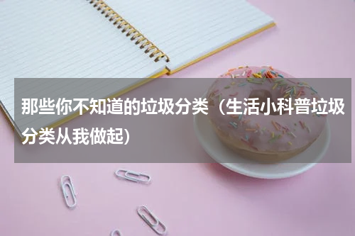 那些你不知道的垃圾分类（生活小科普垃圾分类从我做起）