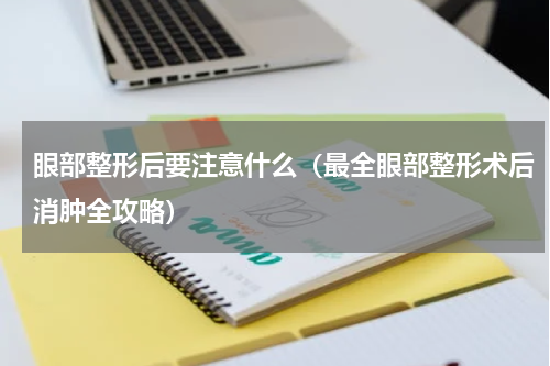 眼部整形后要注意什么（最全眼部整形术后消肿全攻略）