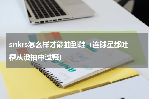snkrs怎么样才能抽到鞋（连球星都吐槽从没抽中过鞋）