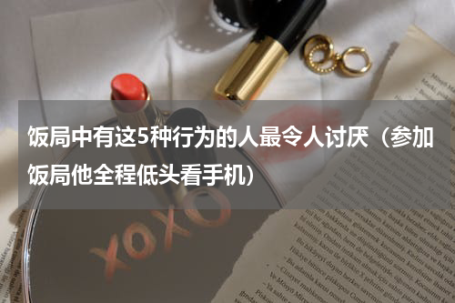 饭局中有这5种行为的人最令人讨厌（参加饭局他全程低头看手机）