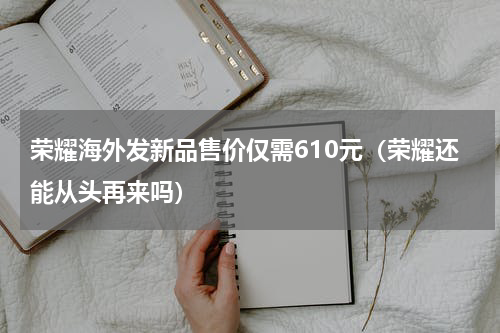 荣耀海外发新品售价仅需610元（荣耀还能从头再来吗）