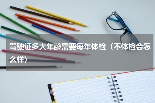 驾驶证多大年龄需要每年体检（不体检会怎么样）