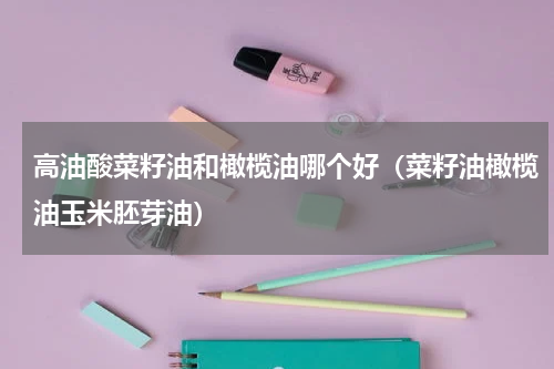高油酸菜籽油和橄榄油哪个好（菜籽油橄榄油玉米胚芽油）