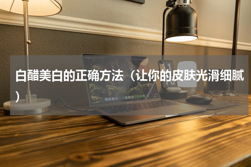 白醋美白的正确方法（让你的皮肤光滑细腻）
