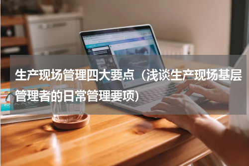 生产现场管理四大要点（浅谈生产现场基层管理者的日常管理要项）