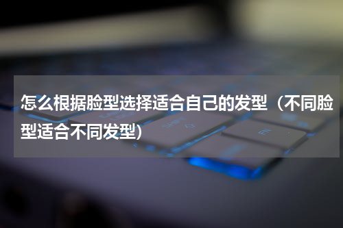 怎么根据脸型选择适合自己的发型（不同脸型适合不同发型）